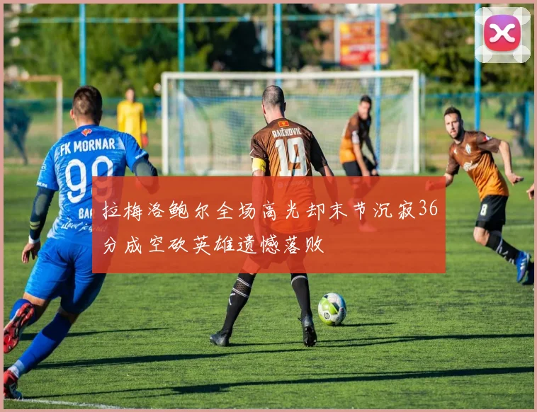 拉梅洛鲍尔全场高光却末节沉寂36分成空砍英雄遗憾落败