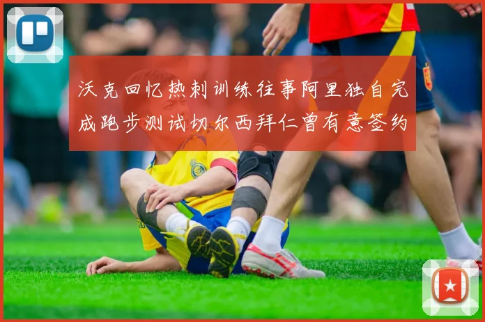 沃克回忆热刺训练往事阿里独自完成跑步测试切尔西拜仁曾有意签约我