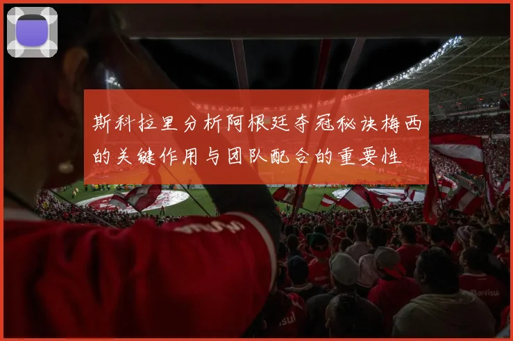 斯科拉里分析阿根廷夺冠秘诀梅西的关键作用与团队配合的重要性