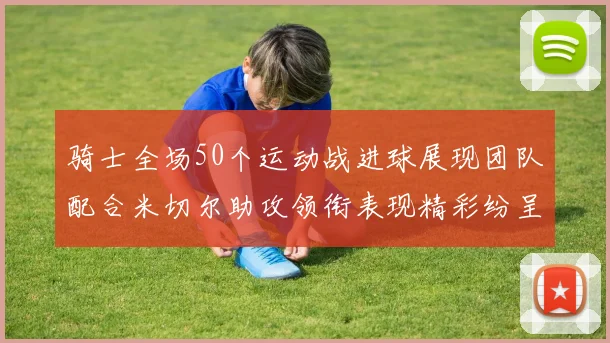 骑士全场50个运动战进球展现团队配合米切尔助攻领衔表现精彩纷呈