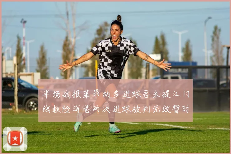 半场战报莱昂纳多进球吾米提江门线救险海港两次进球被判无效暂时1-0领先玉昆
