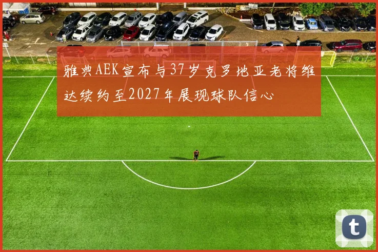 雅典AEK宣布与37岁克罗地亚老将维达续约至2027年展现球队信心