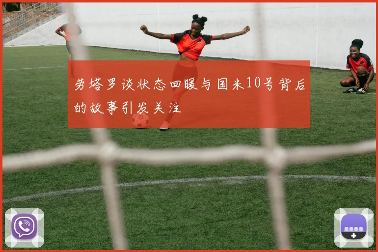 劳塔罗谈状态回暖与国米10号背后的故事引发关注