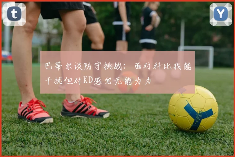 巴蒂尔谈防守挑战：面对科比我能干扰但对KD感觉无能为力