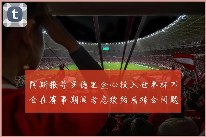 阿斯报导罗德里全心投入世界杯不会在赛事期间考虑续约或转会问题