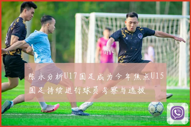 陈永分析U17国足成为今年焦点U15国足持续进行球员考察与选拔