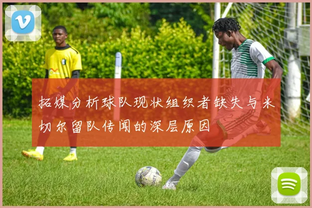拓媒分析球队现状组织者缺失与米切尔留队传闻的深层原因